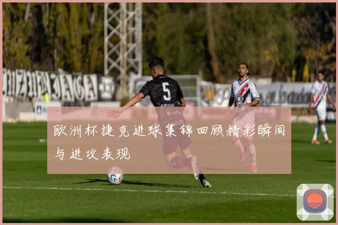 欧洲杯捷克进球集锦回顾精彩瞬间与进攻表现