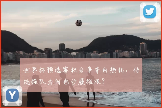 世界杯预选赛积分争夺白热化,传统强队为何也步履维艰?