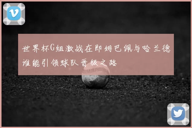 世界杯G组激战在即姆巴佩与哈兰德谁能引领球队晋级之路