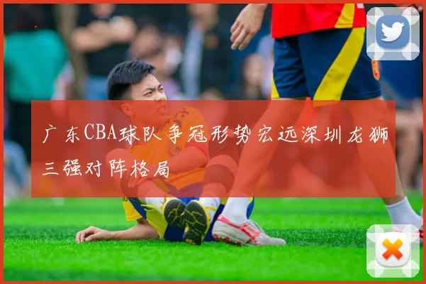 广东CBA球队争冠形势宏远深圳龙狮三强对阵格局