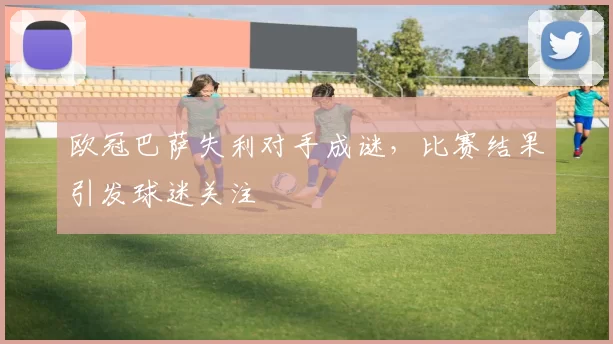 欧冠巴萨失利对手成谜，比赛结果引发球迷关注