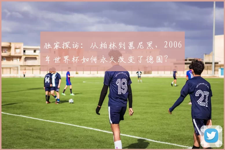 独家探访:从柏林到慕尼黑,2006年世界杯如何永久改变了德国?