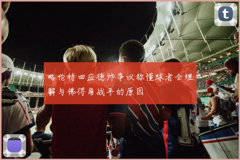 略伦特回应德帅争议称懂球者会理解与佛得角战平的原因