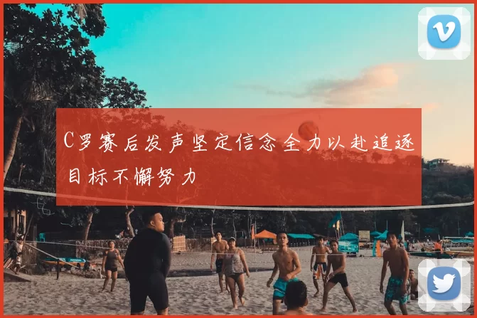C罗赛后发声坚定信念全力以赴追逐目标不懈努力