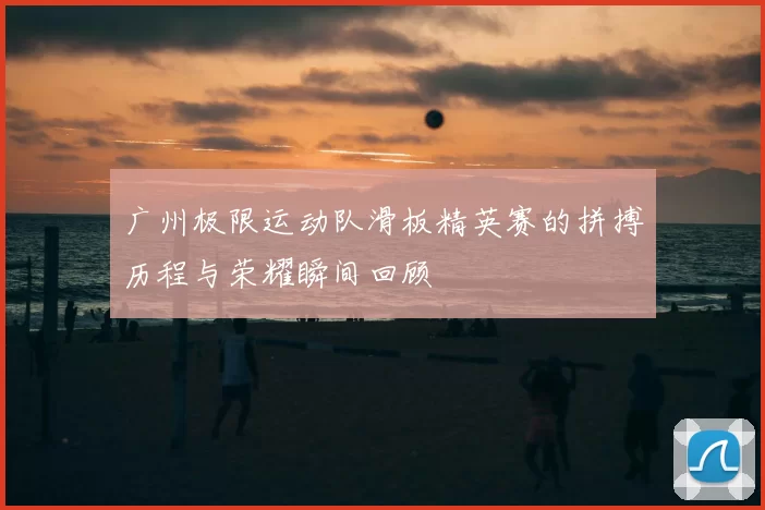 广州极限运动队滑板精英赛的拼搏历程与荣耀瞬间回顾