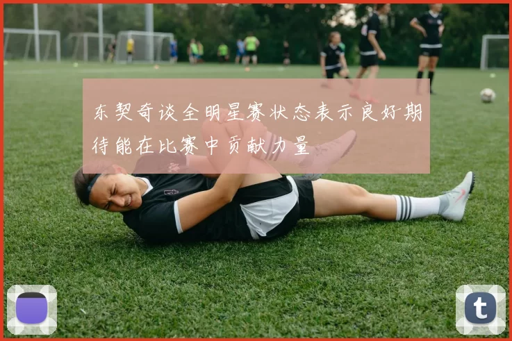 东契奇谈全明星赛状态表示良好期待能在比赛中贡献力量