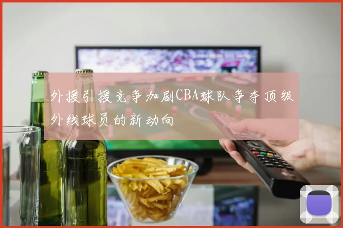 外援引援竞争加剧CBA球队争夺顶级外线球员的新动向