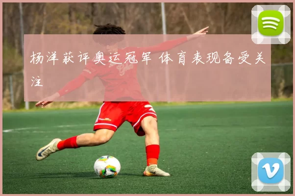 杨洋获评奥运冠军 体育表现备受关注