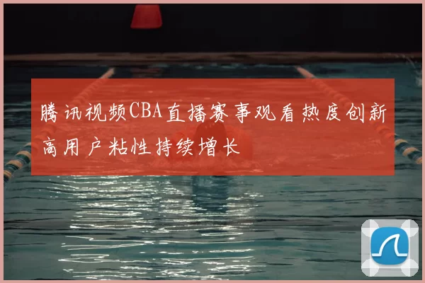 腾讯视频CBA直播赛事观看热度创新高用户粘性持续增长