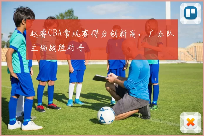 赵睿CBA常规赛得分创新高，广东队主场战胜对手
