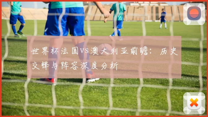世界杯法国vs澳大利亚前瞻：历史交锋与阵容深度分析