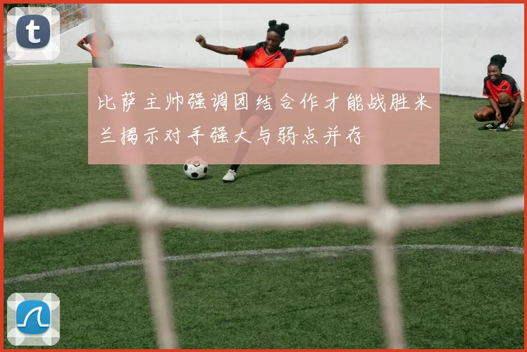 比萨主帅强调团结合作才能战胜米兰揭示对手强大与弱点并存