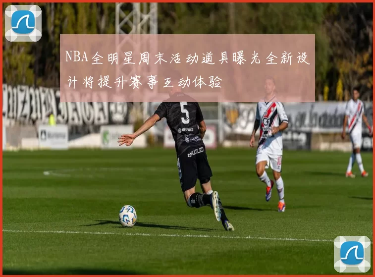 NBA全明星周末活动道具曝光全新设计将提升赛事互动体验