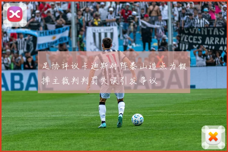 足协评议卡迪斯对阵泰山造点为假摔主裁判判罚失误引发争议