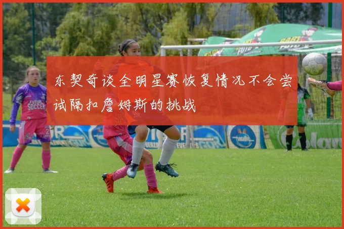 东契奇谈全明星赛恢复情况不会尝试隔扣詹姆斯的挑战