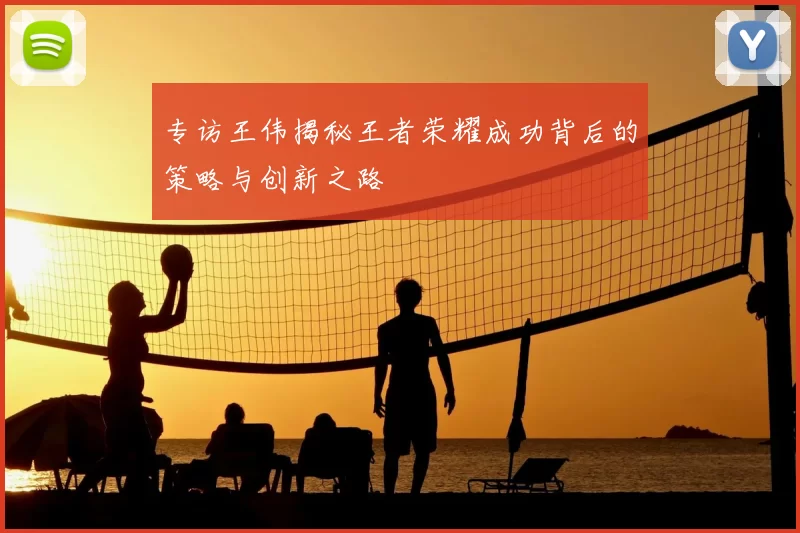 专访王伟揭秘王者荣耀成功背后的策略与创新之路