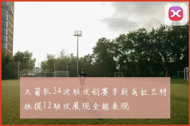 火箭队34次助攻创赛季新高杜兰特独揽12助攻展现全能表现