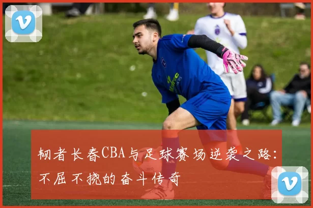 韧者长春CBA与足球赛场逆袭之路:不屈不挠的奋斗传奇