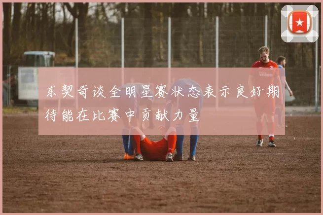 东契奇谈全明星赛状态表示良好期待能在比赛中贡献力量