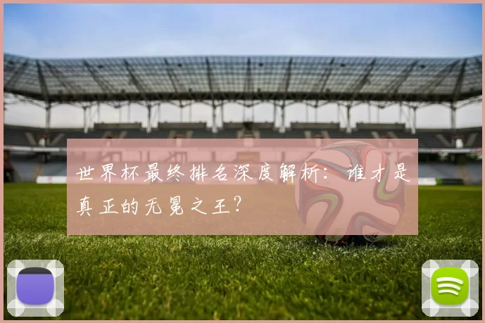 世界杯最终排名深度解析:谁才是真正的无冕之王?