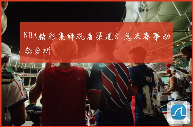 NBA精彩集锦观看渠道汇总及赛事动态分析