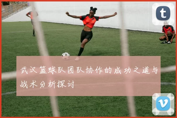 武汉篮球队团队协作的成功之道与战术分析探讨