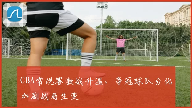 CBA常规赛激战升温,争冠球队分化加剧战局生变