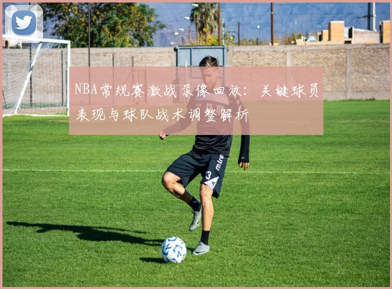 NBA常规赛激战录像回放:关键球员表现与球队战术调整解析