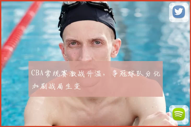 CBA常规赛激战升温，争冠球队分化加剧战局生变