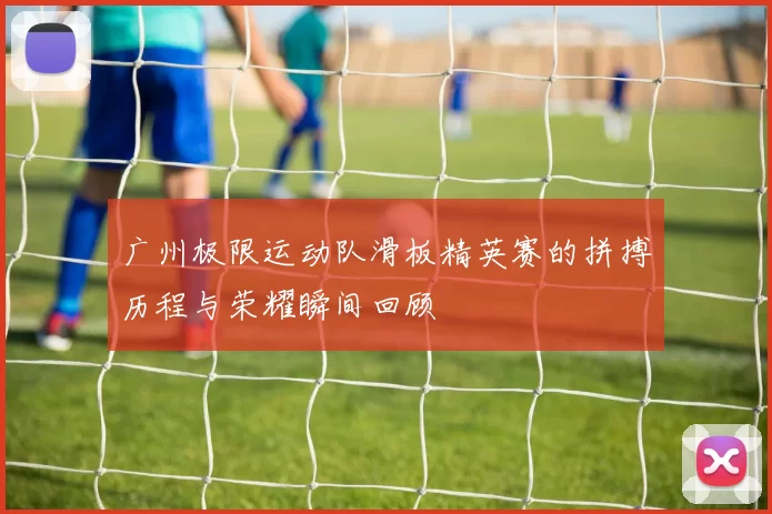 广州极限运动队滑板精英赛的拼搏历程与荣耀瞬间回顾