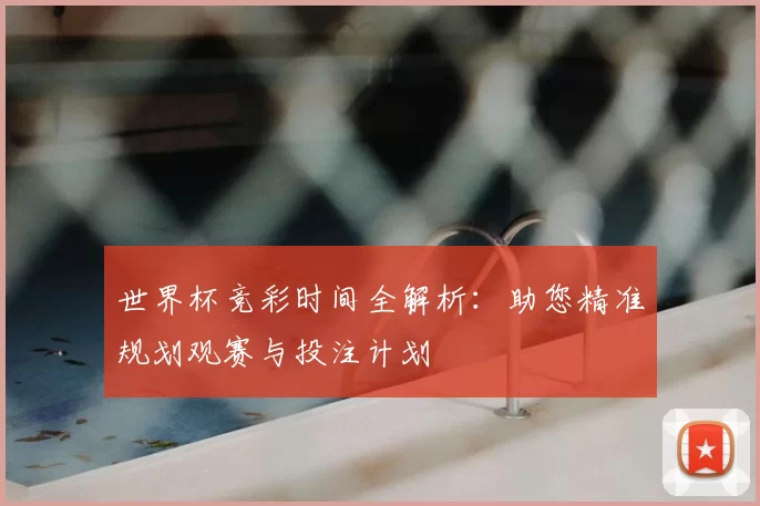 世界杯竞彩时间全解析:助您精准规划观赛与投注计划