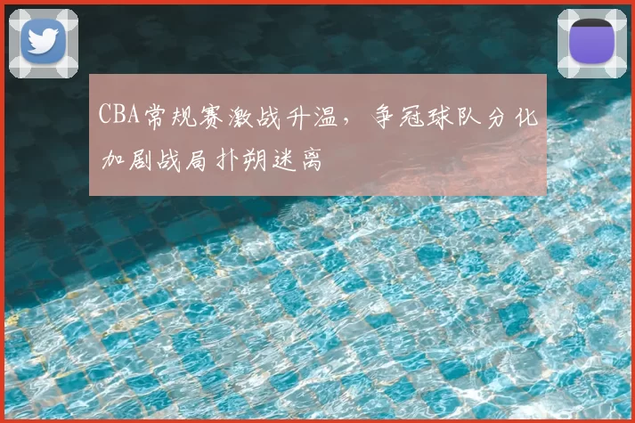 CBA常规赛激战升温，争冠球队分化加剧战局扑朔迷离
