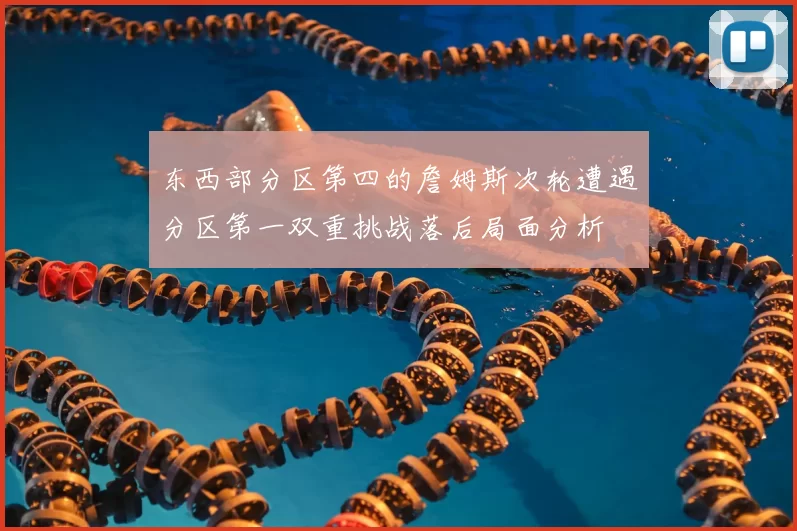 东西部分区第四的詹姆斯次轮遭遇分区第一双重挑战落后局面分析