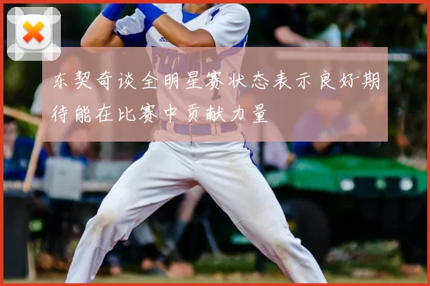 东契奇谈全明星赛状态表示良好期待能在比赛中贡献力量